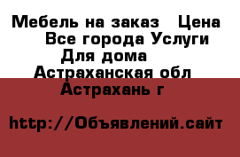 Мебель на заказ › Цена ­ 0 - Все города Услуги » Для дома   . Астраханская обл.,Астрахань г.